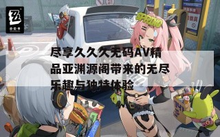 尽享久久久无码AV精品亚渊源阁带来的无尽乐趣与独特体验