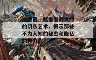 让我们一起看看最大胆的阴私艺术，揭示那些不为人知的秘密和隐私的魅力！
