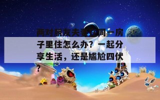 两对朋友夫妻在同一房子里住怎么办？一起分享生活，还是尴尬四伏？