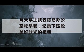 每天早上我去陈总办公室吃早餐，记录下这段美好时光的视频