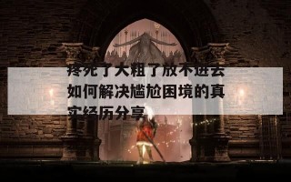 疼死了大粗了放不进去如何解决尴尬困境的真实经历分享