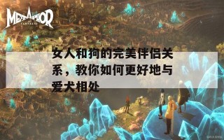 女人和狗的完美伴侣关系，教你如何更好地与爱犬相处