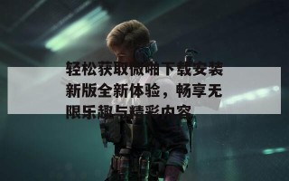 轻松获取微啪下载安装新版全新体验，畅享无限乐趣与精彩内容