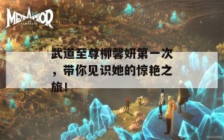 武道至尊柳馨妍第一次，带你见识她的惊艳之旅！