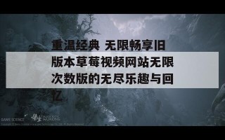 重温经典 无限畅享旧版本草莓视频网站无限次数版的无尽乐趣与回忆