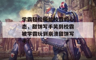 学霸轻松撕扯校霸的心态，甜饼写手笑到校霸被学霸玩到崩溃甜饼写手！