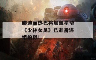 曝迪丽热巴将加盟星爷《少林女足》已准备进组拍摄！