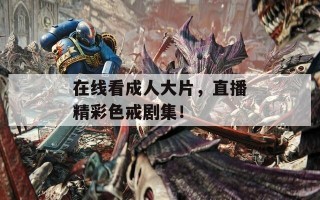 在线看成人大片，直播精彩色戒剧集！