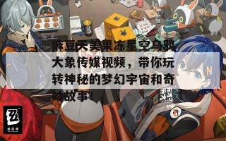 麻豆天美果冻星空乌鸦大象传媒视频，带你玩转神秘的梦幻宇宙和奇妙故事！