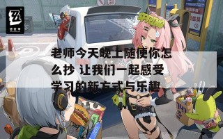 老师今天晚上随便你怎么抄 让我们一起感受学习的新方式与乐趣