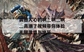 震撼人心的啊灬啊灬啊灬高潮了视频带你体验无限激情与快乐