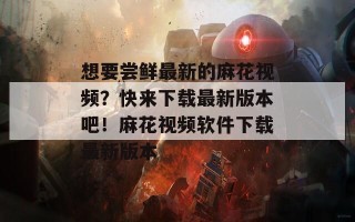 想要尝鲜最新的麻花视频？快来下载最新版本吧！麻花视频软件下载最新版本