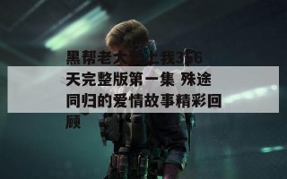 黑帮老大爱上我356天完整版第一集 殊途同归的爱情故事精彩回顾