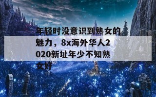 年轻时没意识到熟女的魅力，8x海外华人2020新址年少不知熟女好