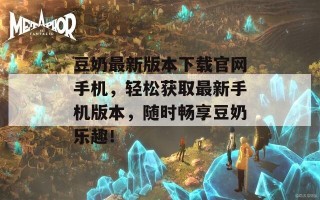豆奶最新版本下载官网手机，轻松获取最新手机版本，随时畅享豆奶乐趣！