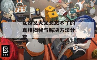 女婿又大又长忘不了的真相揭秘与解决方法分享