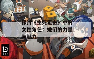 探讨《生死狙击》中的女性角色：她们的力量与魅力