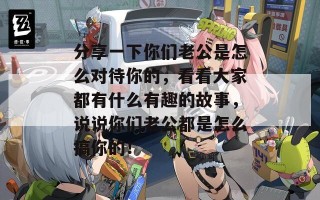 分享一下你们老公是怎么对待你的，看看大家都有什么有趣的故事，说说你们老公都是怎么搞你的！