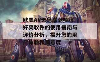 欧美AV无码高潮喷水好爽软件的使用指南与评价分析，提升您的用户体验和满意度