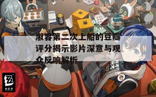 淑容第二次上船的豆瓣评分揭示影片深意与观众反响解析