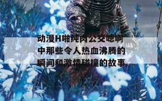 动漫H啪纯肉公交嗯啊中那些令人热血沸腾的瞬间和激情碰撞的故事