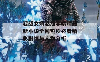 超级女婿赵旭李晴晴最新小说全网热读必看精彩剧情与人物分析