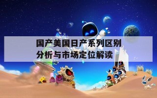 国产美国日产系列区别分析与市场定位解读