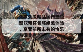 久久久久精品国产三级蜜奴带你领略绝美体验，享受前所未有的快乐与满足