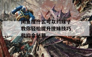 闲鱼搜什么可以约妹子教你轻松提升撩妹技巧和约会秘籍