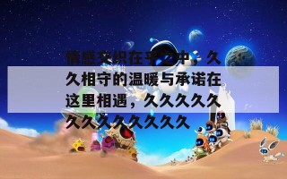 情感交织在乎之中，久久相守的温暖与承诺在这里相遇，久久久久久久久久久久久久久