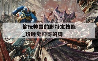 偷玩帅哥的脚特定技能_玩睡觉帅哥的脚