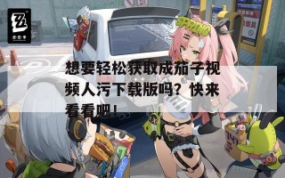 想要轻松获取成茄子视频人污下载版吗？快来看看吧！