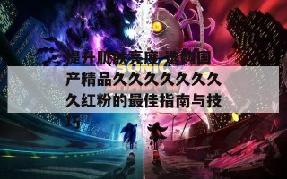 提升肌肤亮度 选购国产精品久久久久久久久久红粉的最佳指南与技巧