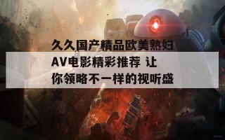 久久国产精品欧美熟妇AV电影精彩推荐 让你领略不一样的视听盛宴