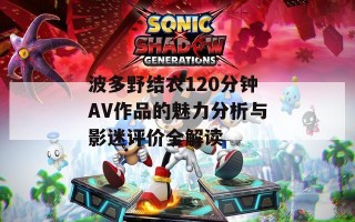 波多野结衣120分钟AV作品的魅力分析与影迷评价全解读