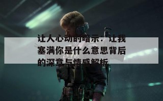 让人心动的暗示：让我塞满你是什么意思背后的深意与情感解析