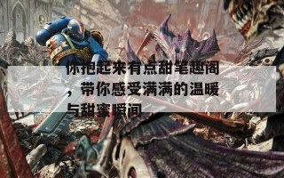 你抱起来有点甜笔趣阁，带你感受满满的温暖与甜蜜瞬间