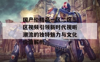 国产伦精品一区二区三区视频引领新时代视听潮流的独特魅力与文化价值解析