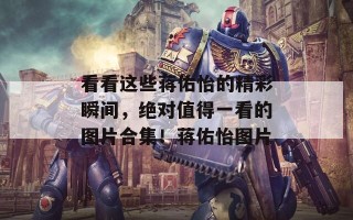 看看这些蒋佑怡的精彩瞬间，绝对值得一看的图片合集！蒋佑怡图片