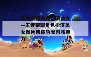王者荣耀角色扮演美女—王者荣耀角色扮演美女图片带你感受游戏魅力