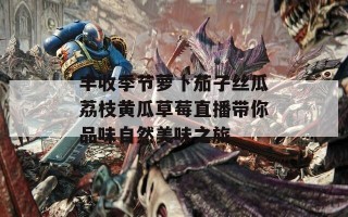 丰收季节萝卜茄子丝瓜荔枝黄瓜草莓直播带你品味自然美味之旅