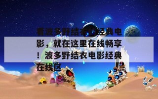 看波多野结衣的经典电影，就在这里在线畅享！波多野结衣电影经典在线区