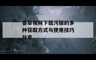 香草视频下载污版的多种获取方式与使用技巧分享