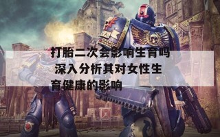 打胎二次会影响生育吗 深入分析其对女性生育健康的影响