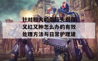 针对粗大的蘑菇头刮得又红又肿怎么办的有效处理方法与日常护理建议