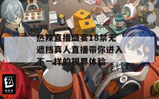 热辣直播盛宴18禁无遮挡真人直播带你进入不一样的视界体验