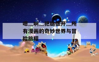 嗯灬啊灬把腿张开灬所有漫画的奇妙世界与冒险旅程