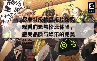 尽享特级精品毛片免费观看的无与伦比体验，感受品质与娱乐的完美结合