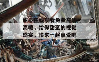 甜心在线观看免费高清高糖，给你甜蜜的视觉盛宴，快来一起享受吧！