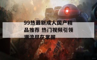 99热最新成人国产精品推荐 热门视频引领潮流尽在掌握